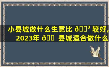 小县城做什么生意比 🐳 较好,2023年 🐠 县城适合做什么生意